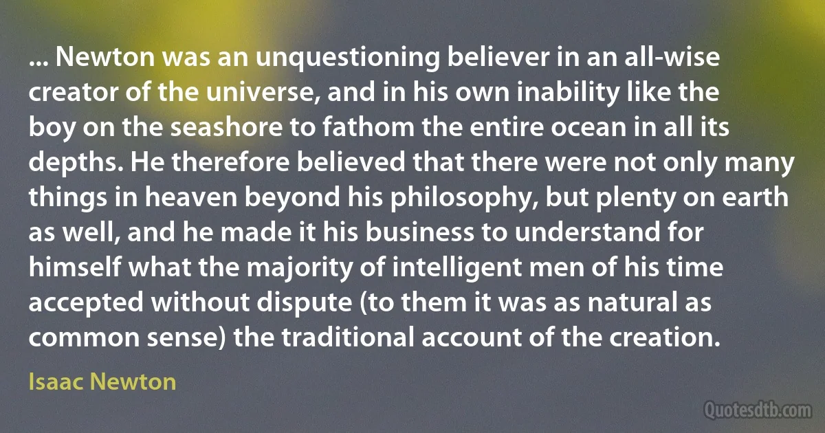 ... Newton was an unquestioning believer in an all-wise creator of the universe, and in his own inability like the boy on the seashore to fathom the entire ocean in all its depths. He therefore believed that there were not only many things in heaven beyond his philosophy, but plenty on earth as well, and he made it his business to understand for himself what the majority of intelligent men of his time accepted without dispute (to them it was as natural as common sense) the traditional account of the creation. (Isaac Newton)