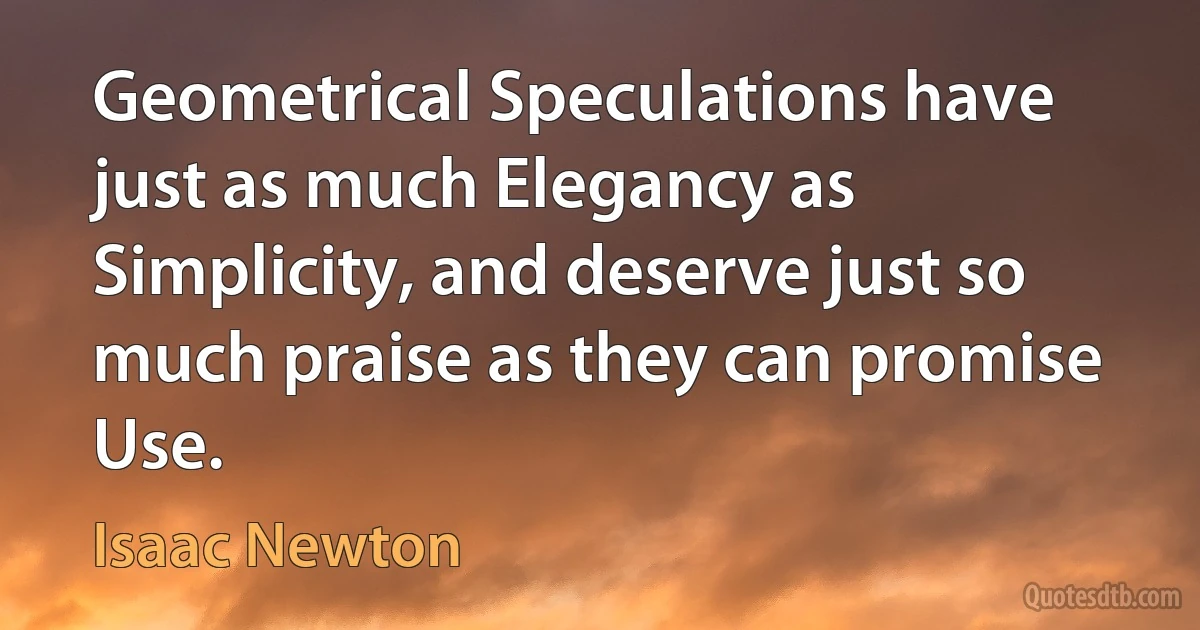 Geometrical Speculations have just as much Elegancy as Simplicity, and deserve just so much praise as they can promise Use. (Isaac Newton)