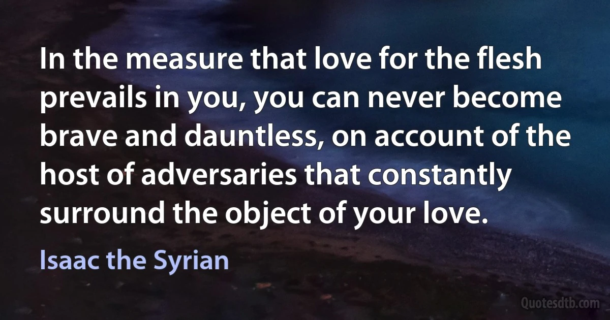 In the measure that love for the flesh prevails in you, you can never become brave and dauntless, on account of the host of adversaries that constantly surround the object of your love. (Isaac the Syrian)