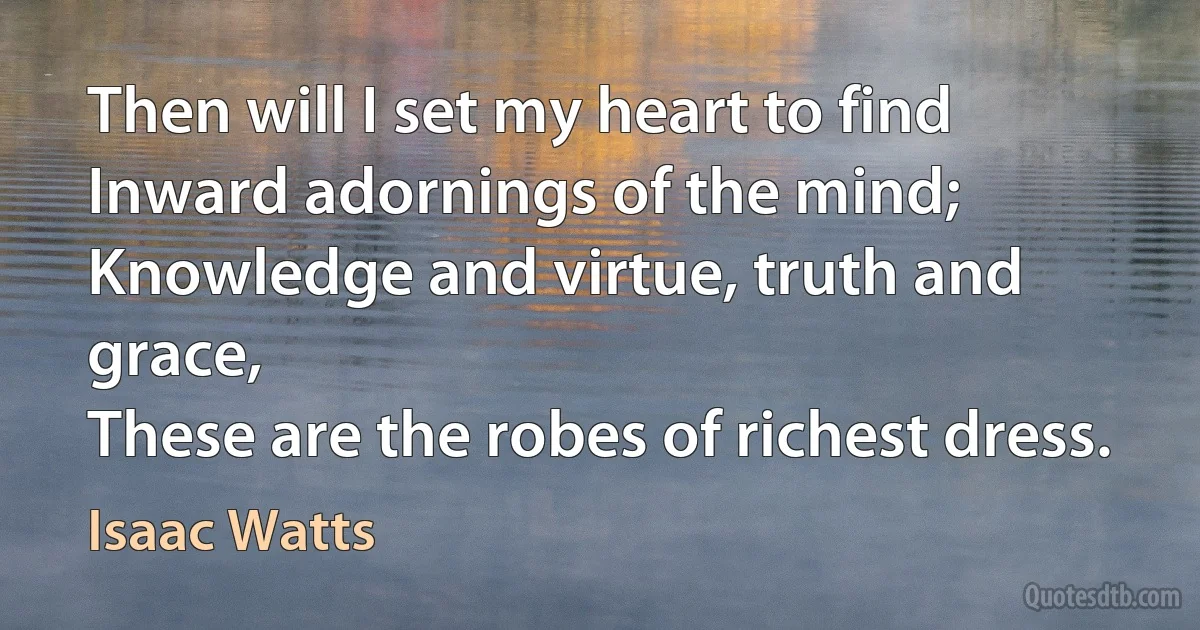 Then will I set my heart to find
Inward adornings of the mind;
Knowledge and virtue, truth and grace,
These are the robes of richest dress. (Isaac Watts)