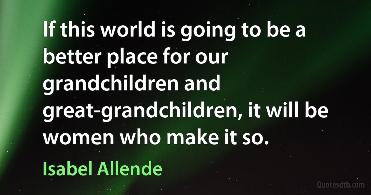 If this world is going to be a better place for our grandchildren and great-grandchildren, it will be women who make it so. (Isabel Allende)