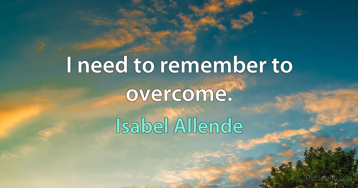 I need to remember to overcome. (Isabel Allende)