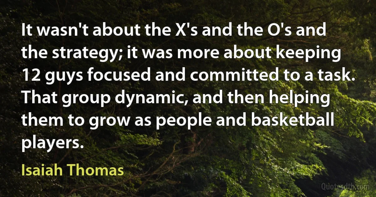 It wasn't about the X's and the O's and the strategy; it was more about keeping 12 guys focused and committed to a task. That group dynamic, and then helping them to grow as people and basketball players. (Isaiah Thomas)