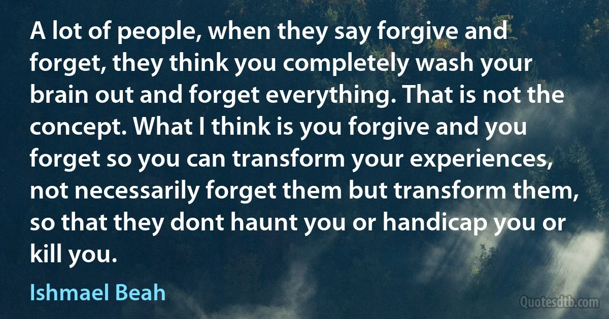 A lot of people, when they say forgive and forget, they think you completely wash your brain out and forget everything. That is not the concept. What I think is you forgive and you forget so you can transform your experiences, not necessarily forget them but transform them, so that they dont haunt you or handicap you or kill you. (Ishmael Beah)