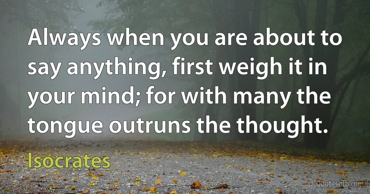 Always when you are about to say anything, first weigh it in your mind; for with many the tongue outruns the thought. (Isocrates)