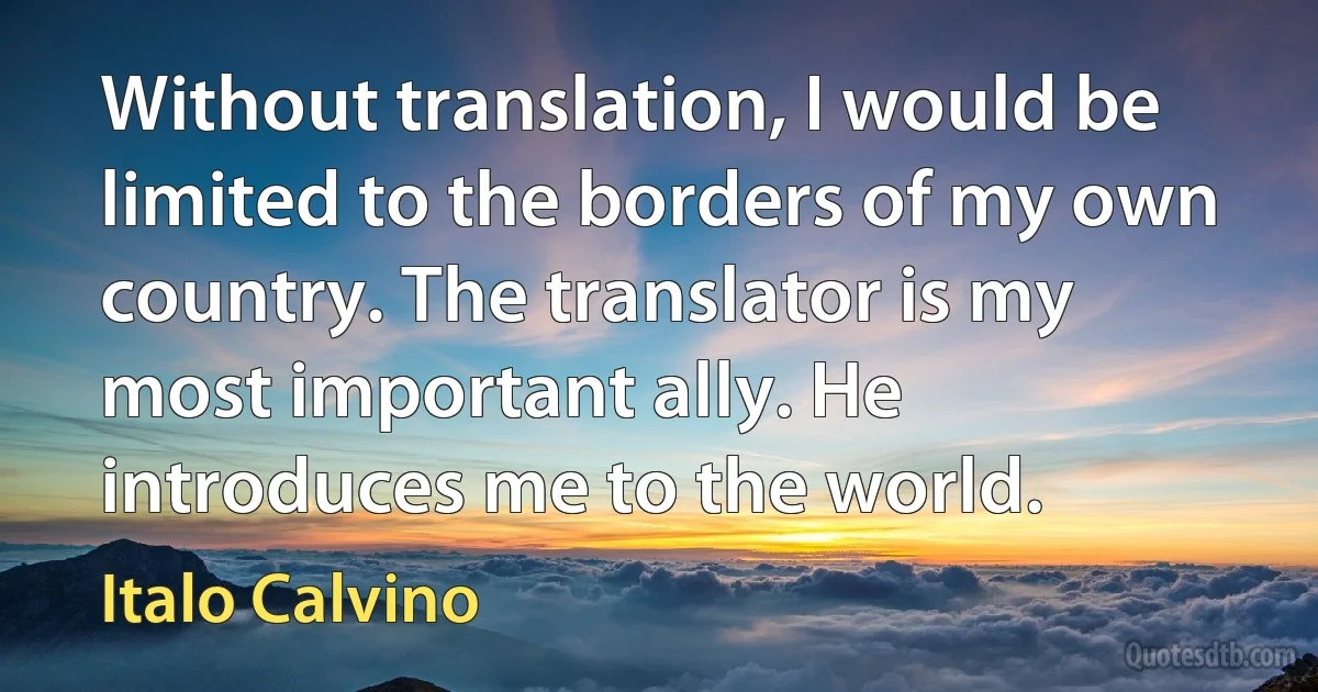 Without translation, I would be limited to the borders of my own country. The translator is my most important ally. He introduces me to the world. (Italo Calvino)