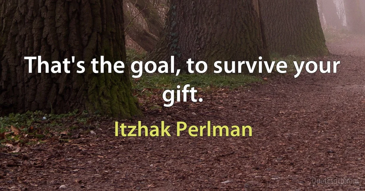 That's the goal, to survive your gift. (Itzhak Perlman)