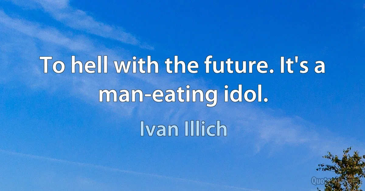 To hell with the future. It's a man-eating idol. (Ivan Illich)