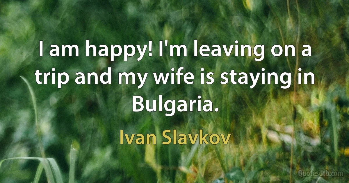 I am happy! I'm leaving on a trip and my wife is staying in Bulgaria. (Ivan Slavkov)