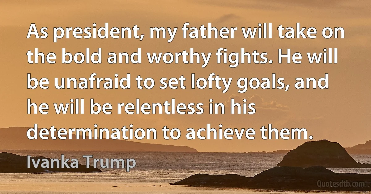 As president, my father will take on the bold and worthy fights. He will be unafraid to set lofty goals, and he will be relentless in his determination to achieve them. (Ivanka Trump)