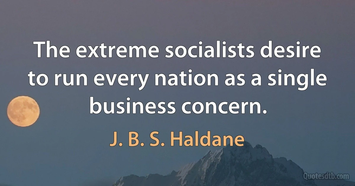 The extreme socialists desire to run every nation as a single business concern. (J. B. S. Haldane)