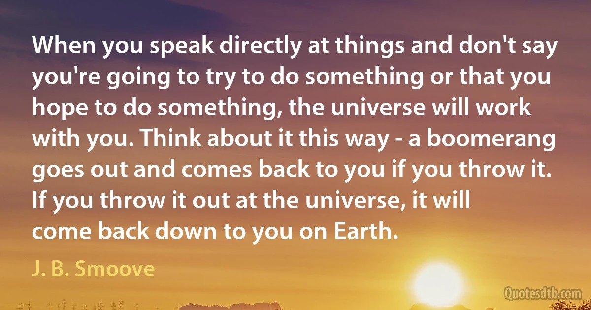 When you speak directly at things and don't say you're going to try to do something or that you hope to do something, the universe will work with you. Think about it this way - a boomerang goes out and comes back to you if you throw it. If you throw it out at the universe, it will come back down to you on Earth. (J. B. Smoove)