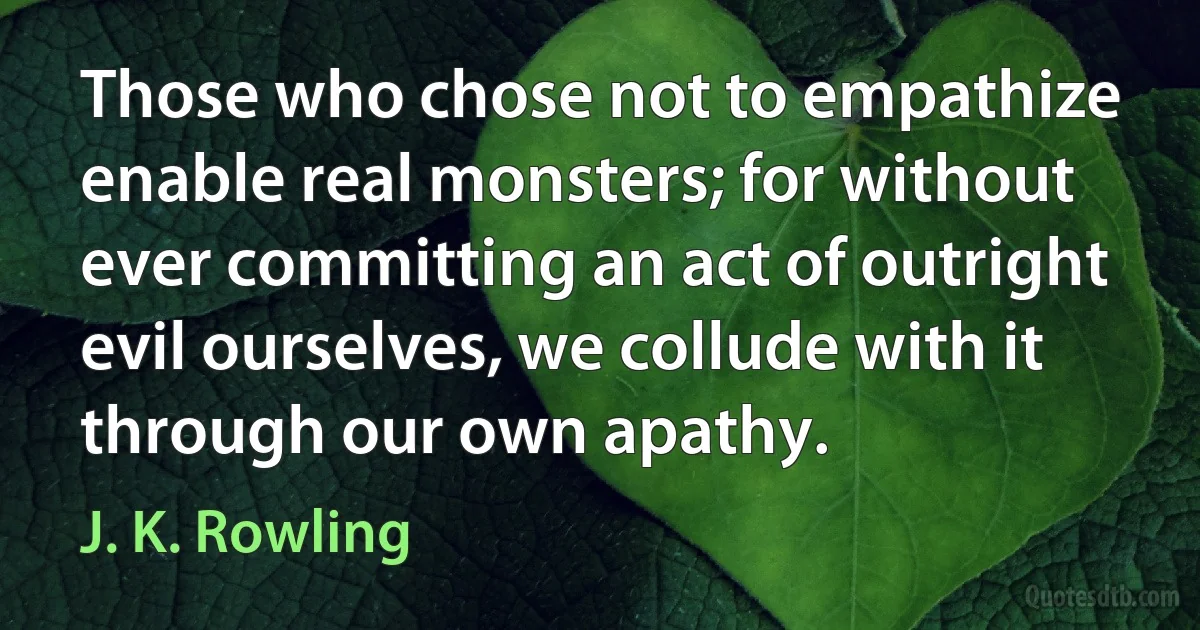 Those who chose not to empathize enable real monsters; for without ever committing an act of outright evil ourselves, we collude with it through our own apathy. (J. K. Rowling)