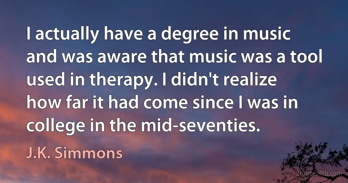 I actually have a degree in music and was aware that music was a tool used in therapy. I didn't realize how far it had come since I was in college in the mid-seventies. (J.K. Simmons)