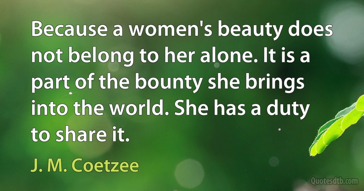 Because a women's beauty does not belong to her alone. It is a part of the bounty she brings into the world. She has a duty to share it. (J. M. Coetzee)