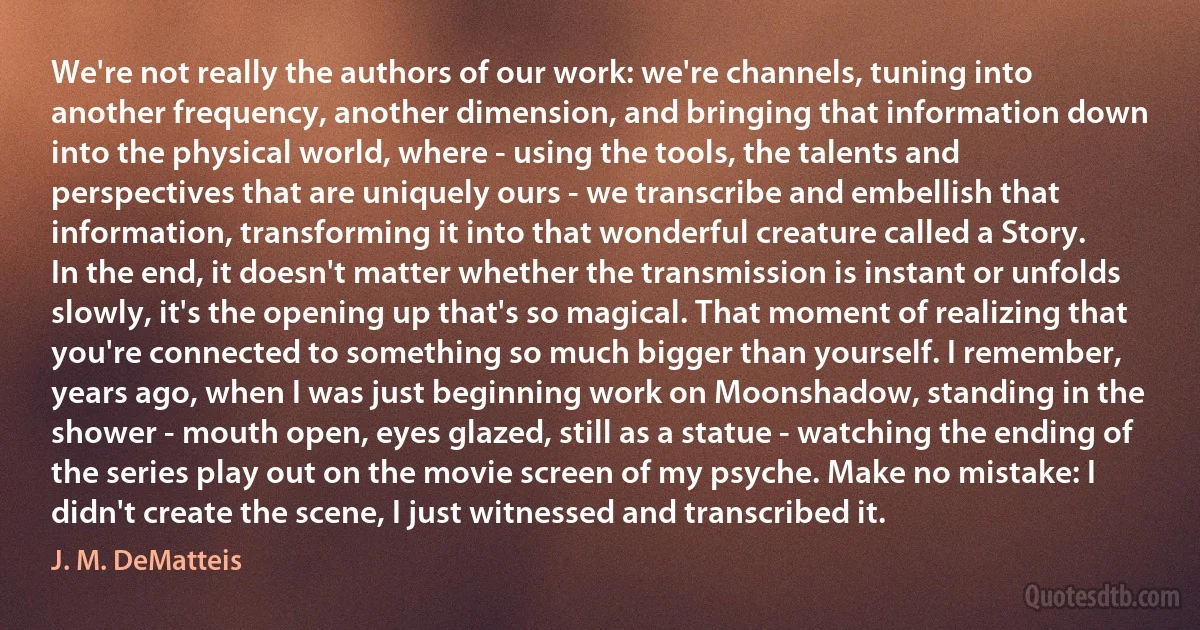 We're not really the authors of our work: we're channels, tuning into another frequency, another dimension, and bringing that information down into the physical world, where - using the tools, the talents and perspectives that are uniquely ours - we transcribe and embellish that information, transforming it into that wonderful creature called a Story.
In the end, it doesn't matter whether the transmission is instant or unfolds slowly, it's the opening up that's so magical. That moment of realizing that you're connected to something so much bigger than yourself. I remember, years ago, when I was just beginning work on Moonshadow, standing in the shower - mouth open, eyes glazed, still as a statue - watching the ending of the series play out on the movie screen of my psyche. Make no mistake: I didn't create the scene, I just witnessed and transcribed it. (J. M. DeMatteis)