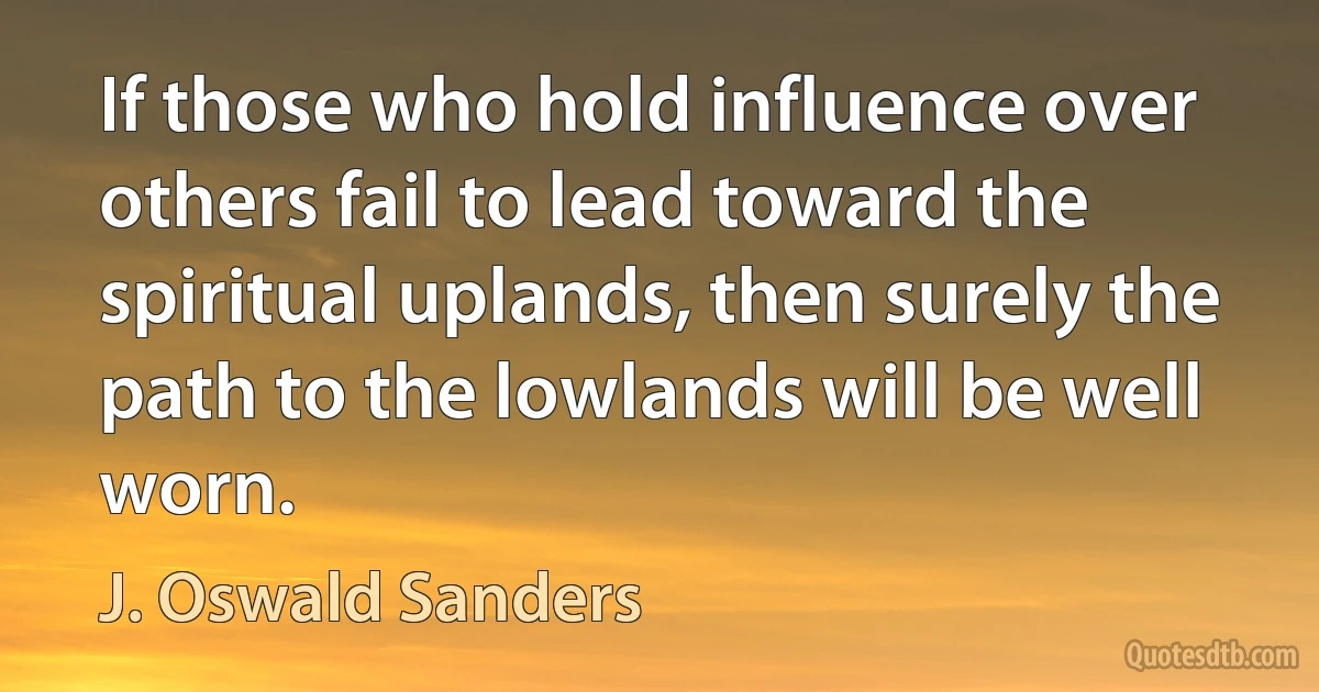 If those who hold influence over others fail to lead toward the spiritual uplands, then surely the path to the lowlands will be well worn. (J. Oswald Sanders)