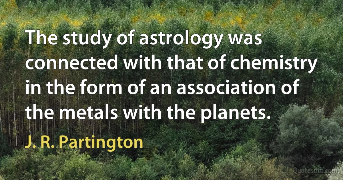 The study of astrology was connected with that of chemistry in the form of an association of the metals with the planets. (J. R. Partington)