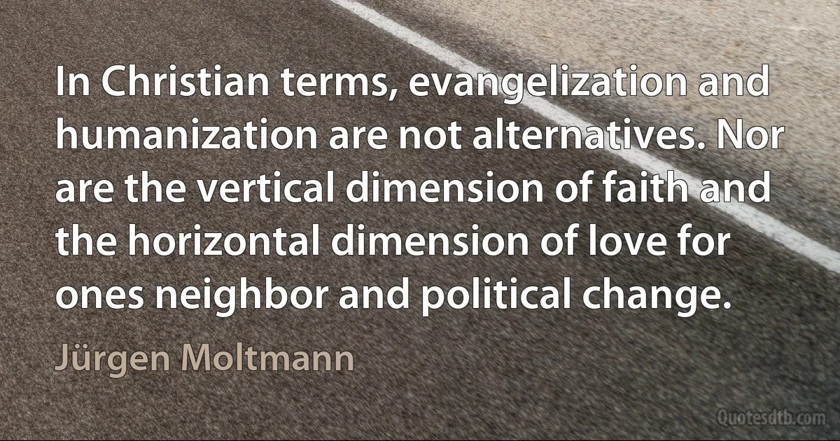 In Christian terms, evangelization and humanization are not alternatives. Nor are the vertical dimension of faith and the horizontal dimension of love for ones neighbor and political change. (Jürgen Moltmann)