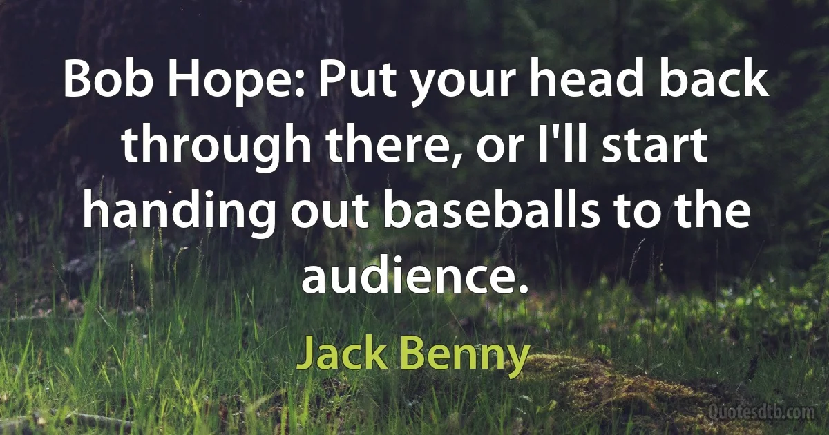 Bob Hope: Put your head back through there, or I'll start handing out baseballs to the audience. (Jack Benny)