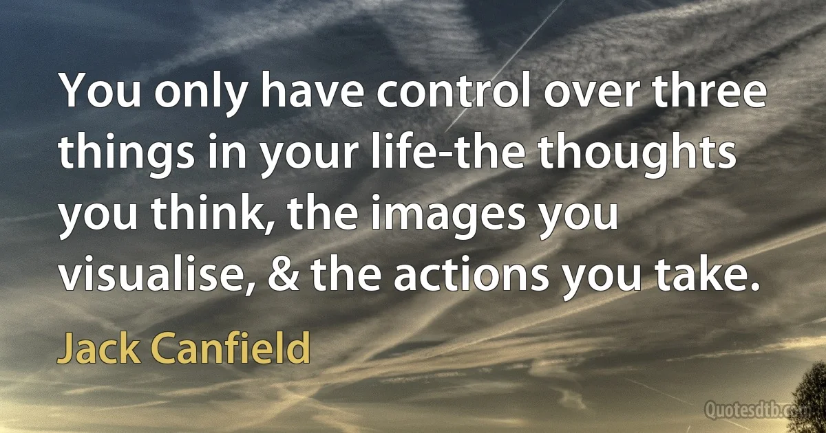 You only have control over three things in your life-the thoughts you think, the images you visualise, & the actions you take. (Jack Canfield)