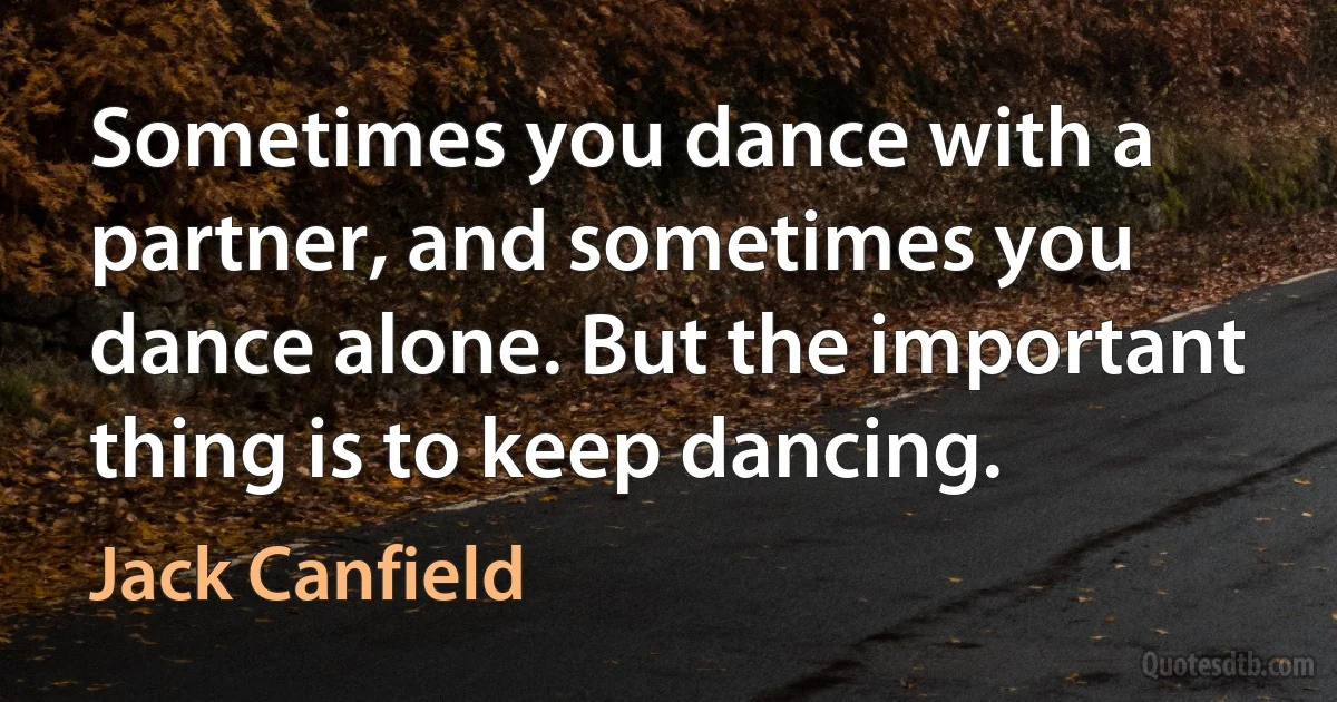 Sometimes you dance with a partner, and sometimes you dance alone. But the important thing is to keep dancing. (Jack Canfield)