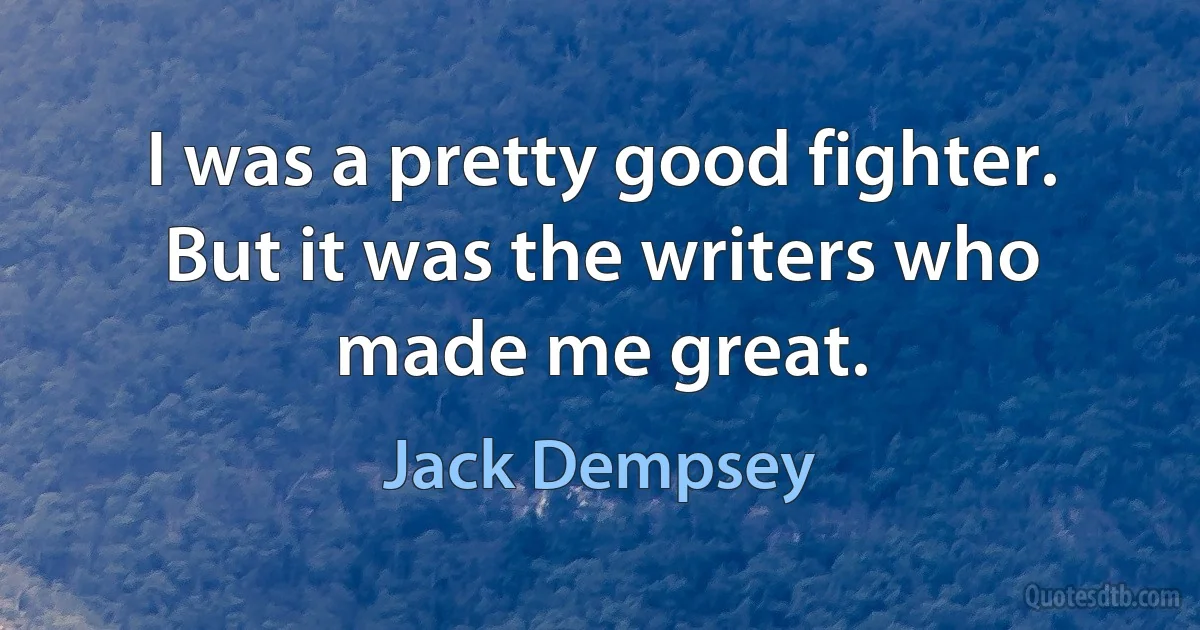 I was a pretty good fighter. But it was the writers who made me great. (Jack Dempsey)