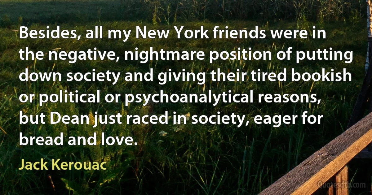 Besides, all my New York friends were in the negative, nightmare position of putting down society and giving their tired bookish or political or psychoanalytical reasons, but Dean just raced in society, eager for bread and love. (Jack Kerouac)