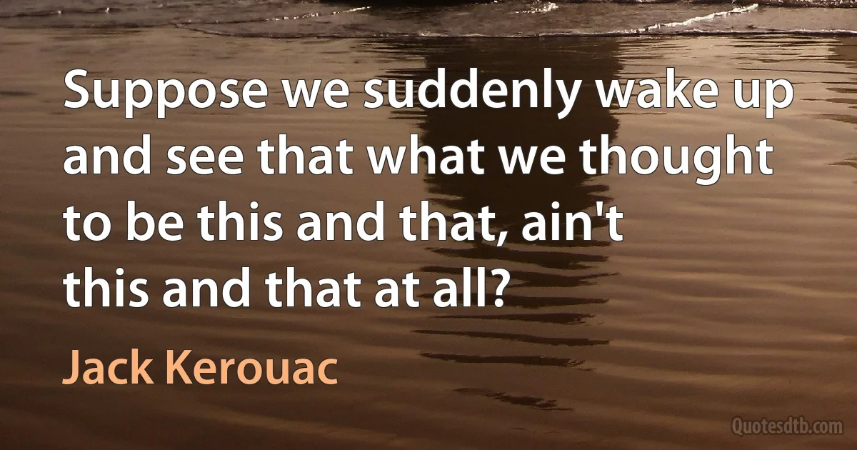 Suppose we suddenly wake up and see that what we thought to be this and that, ain't this and that at all? (Jack Kerouac)