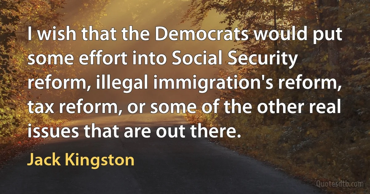 I wish that the Democrats would put some effort into Social Security reform, illegal immigration's reform, tax reform, or some of the other real issues that are out there. (Jack Kingston)