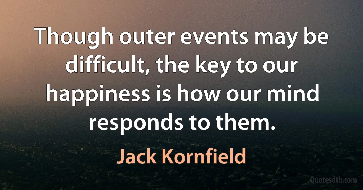 Though outer events may be difficult, the key to our happiness is how our mind responds to them. (Jack Kornfield)