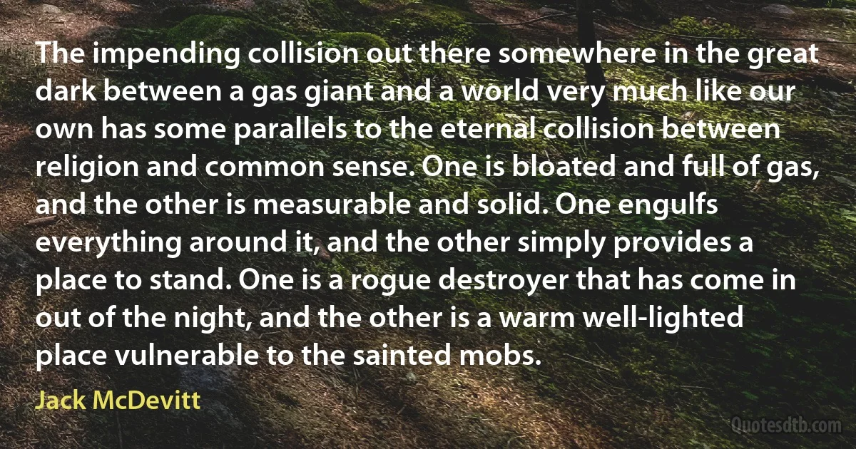 The impending collision out there somewhere in the great dark between a gas giant and a world very much like our own has some parallels to the eternal collision between religion and common sense. One is bloated and full of gas, and the other is measurable and solid. One engulfs everything around it, and the other simply provides a place to stand. One is a rogue destroyer that has come in out of the night, and the other is a warm well-lighted place vulnerable to the sainted mobs. (Jack McDevitt)