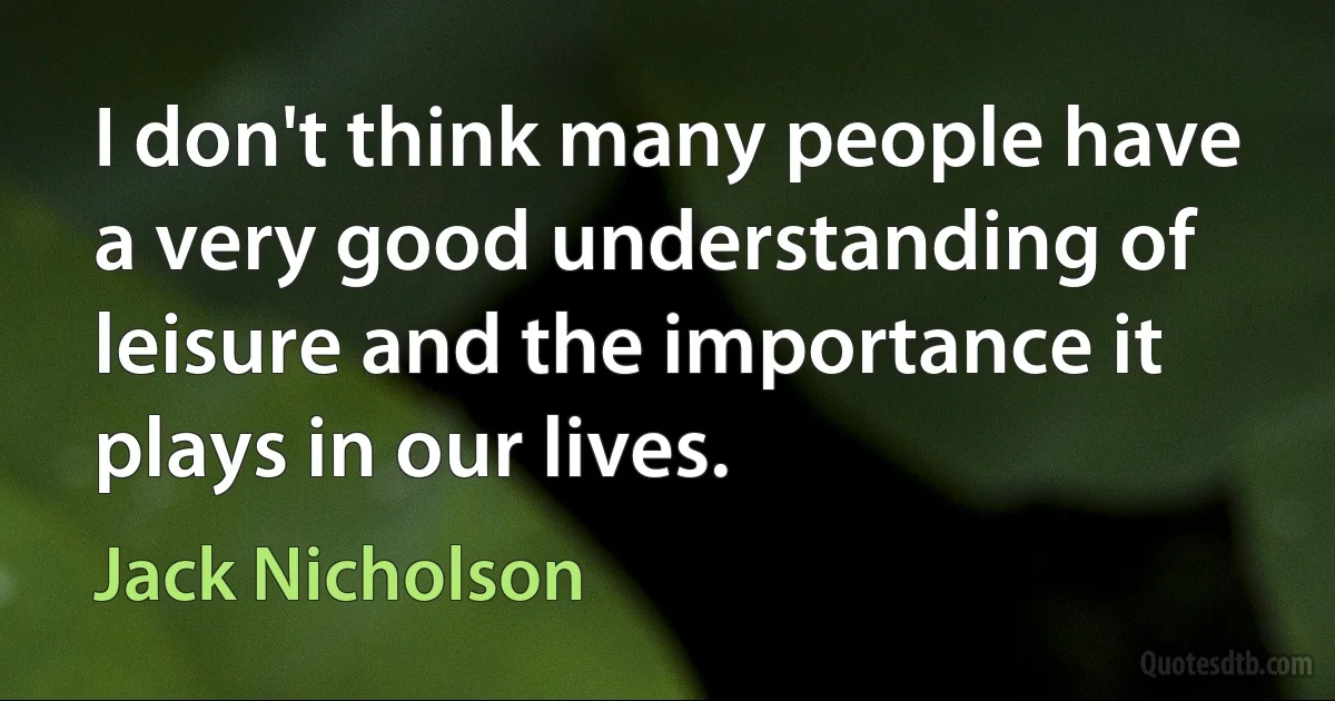 I don't think many people have a very good understanding of leisure and the importance it plays in our lives. (Jack Nicholson)