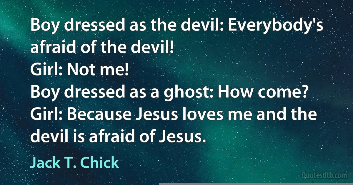 Boy dressed as the devil: Everybody's afraid of the devil!
Girl: Not me!
Boy dressed as a ghost: How come?
Girl: Because Jesus loves me and the devil is afraid of Jesus. (Jack T. Chick)