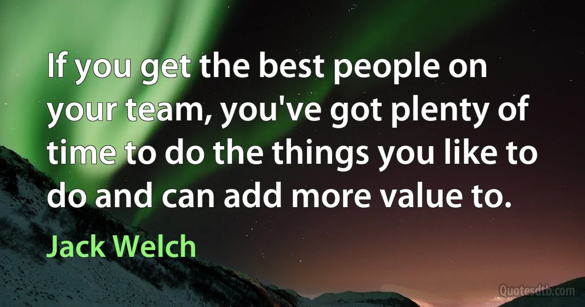 If you get the best people on your team, you've got plenty of time to do the things you like to do and can add more value to. (Jack Welch)