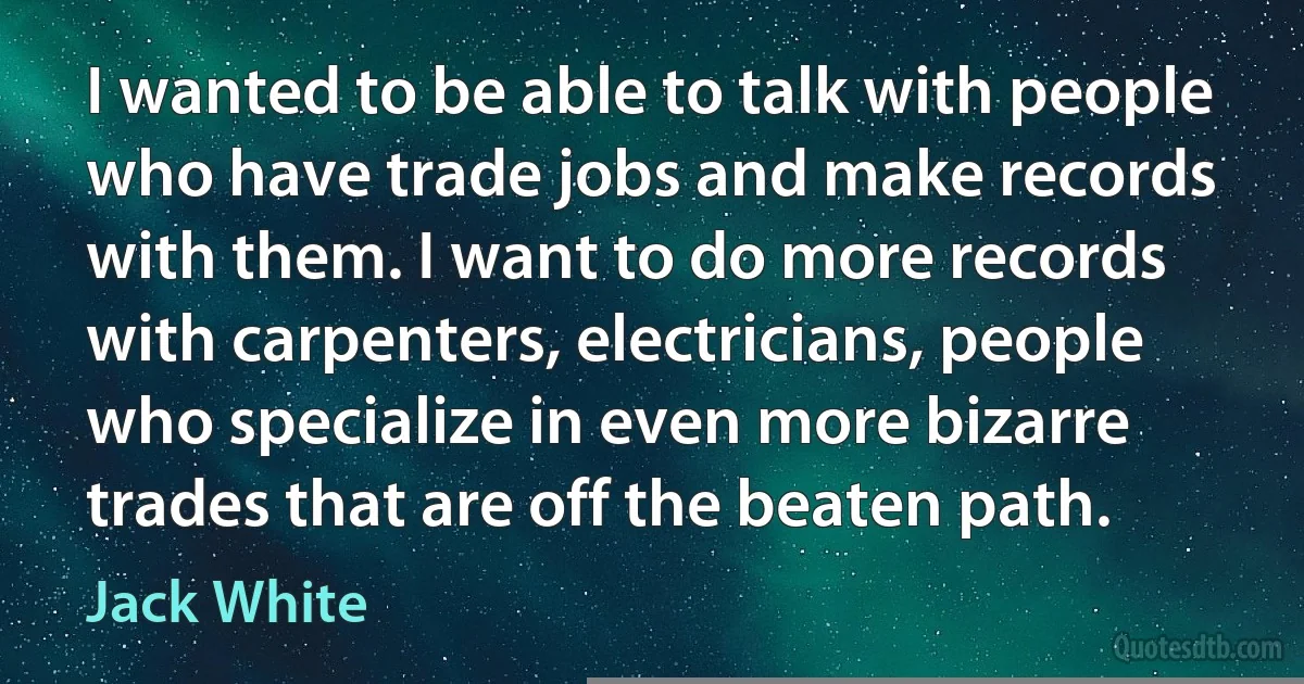 I wanted to be able to talk with people who have trade jobs and make records with them. I want to do more records with carpenters, electricians, people who specialize in even more bizarre trades that are off the beaten path. (Jack White)