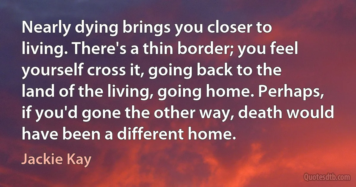 Nearly dying brings you closer to living. There's a thin border; you feel yourself cross it, going back to the land of the living, going home. Perhaps, if you'd gone the other way, death would have been a different home. (Jackie Kay)