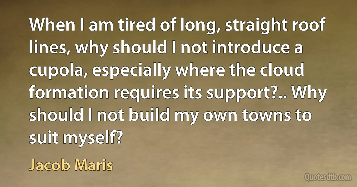 When I am tired of long, straight roof lines, why should I not introduce a cupola, especially where the cloud formation requires its support?.. Why should I not build my own towns to suit myself? (Jacob Maris)