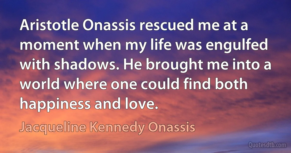 Aristotle Onassis rescued me at a moment when my life was engulfed with shadows. He brought me into a world where one could find both happiness and love. (Jacqueline Kennedy Onassis)