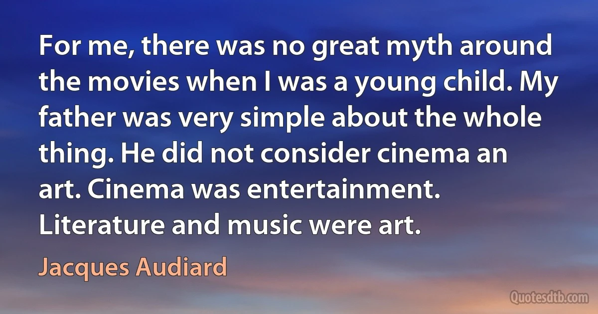 For me, there was no great myth around the movies when I was a young child. My father was very simple about the whole thing. He did not consider cinema an art. Cinema was entertainment. Literature and music were art. (Jacques Audiard)