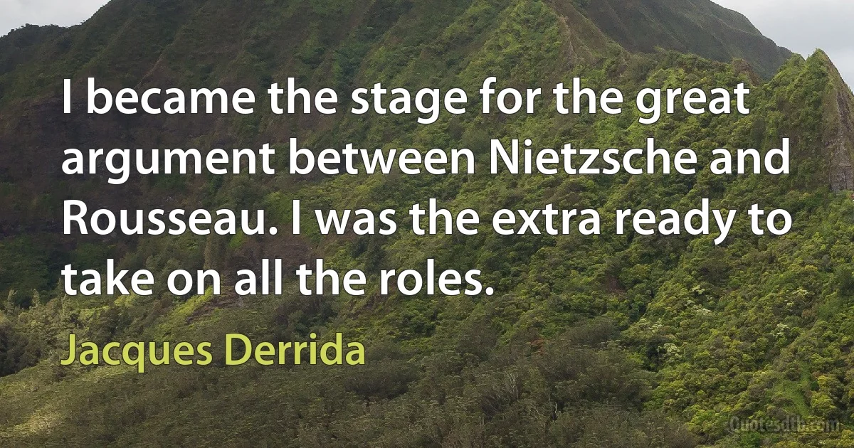 I became the stage for the great argument between Nietzsche and Rousseau. I was the extra ready to take on all the roles. (Jacques Derrida)