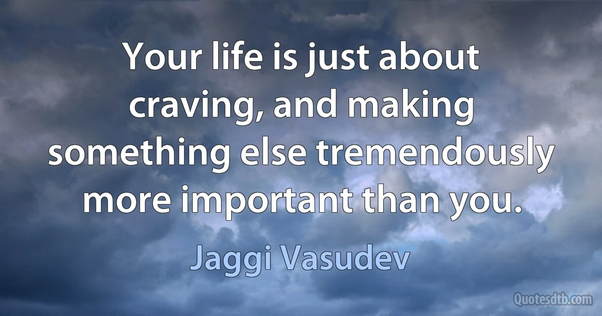 Your life is just about craving, and making something else tremendously more important than you. (Jaggi Vasudev)