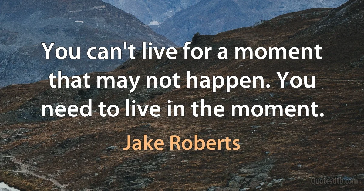 You can't live for a moment that may not happen. You need to live in the moment. (Jake Roberts)