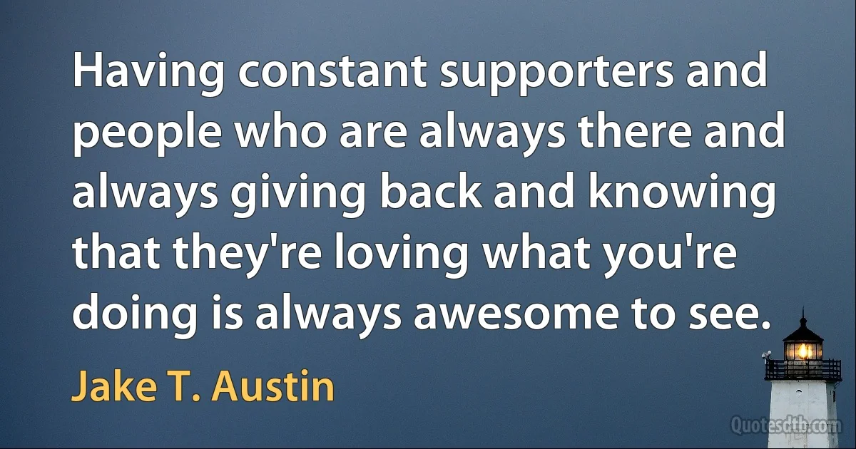 Having constant supporters and people who are always there and always giving back and knowing that they're loving what you're doing is always awesome to see. (Jake T. Austin)