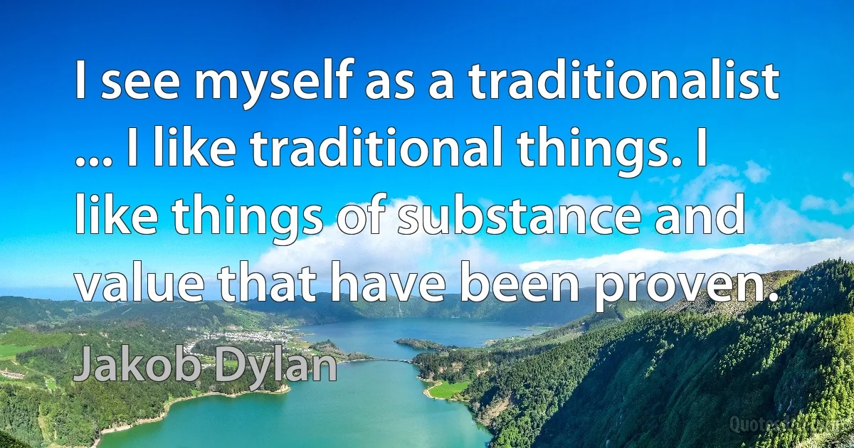 I see myself as a traditionalist ... I like traditional things. I like things of substance and value that have been proven. (Jakob Dylan)