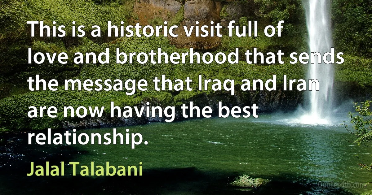 This is a historic visit full of love and brotherhood that sends the message that Iraq and Iran are now having the best relationship. (Jalal Talabani)