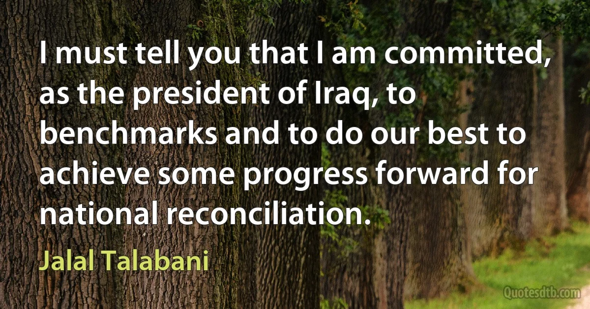 I must tell you that I am committed, as the president of Iraq, to benchmarks and to do our best to achieve some progress forward for national reconciliation. (Jalal Talabani)