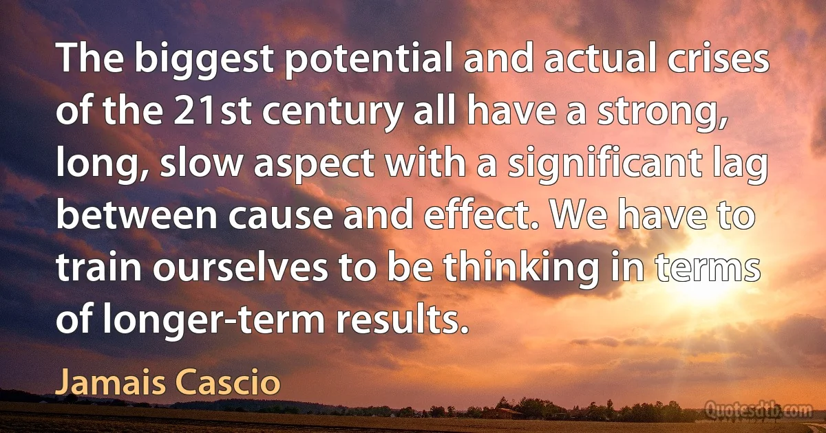 The biggest potential and actual crises of the 21st century all have a strong, long, slow aspect with a significant lag between cause and effect. We have to train ourselves to be thinking in terms of longer-term results. (Jamais Cascio)