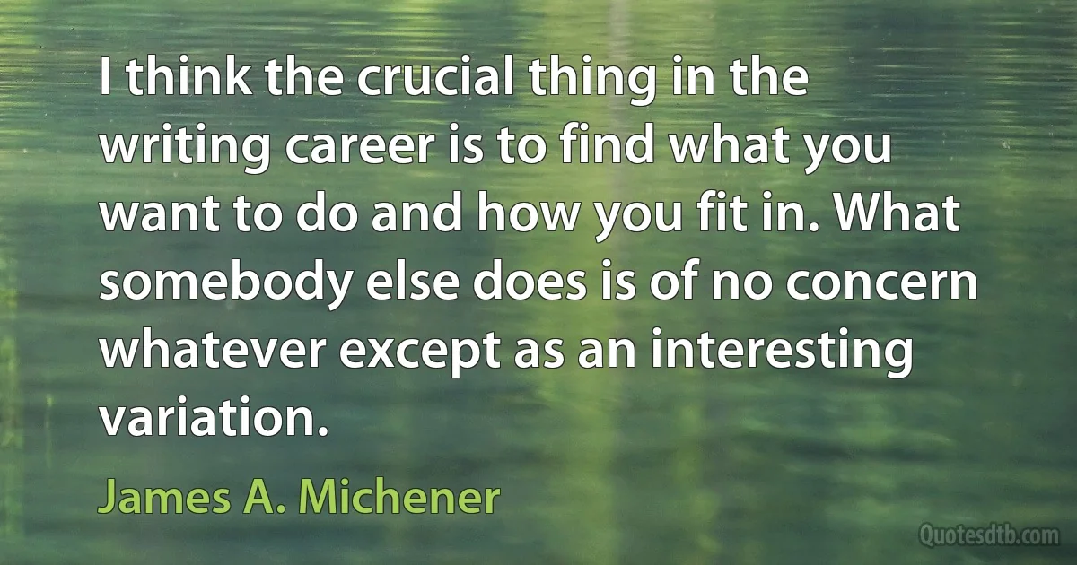 I think the crucial thing in the writing career is to find what you want to do and how you fit in. What somebody else does is of no concern whatever except as an interesting variation. (James A. Michener)