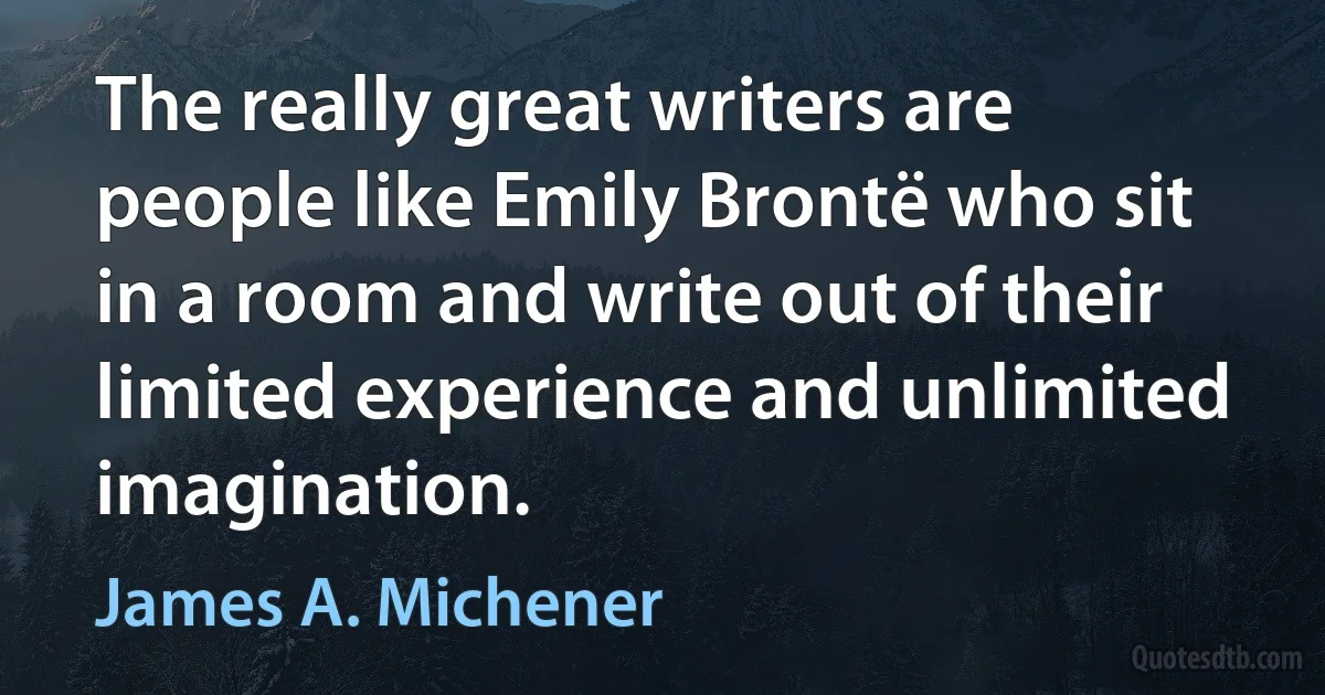 The really great writers are people like Emily Brontë who sit in a room and write out of their limited experience and unlimited imagination. (James A. Michener)